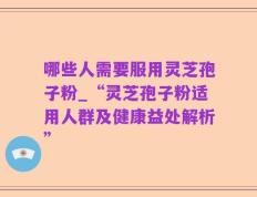 哪些人需要服用灵芝孢子粉_“灵芝孢子粉适用人群及健康益处解析”