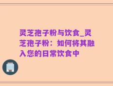 灵芝孢子粉与饮食_灵芝孢子粉：如何将其融入您的日常饮食中