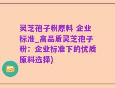 灵芝孢子粉原料 企业标准_高品质灵芝孢子粉：企业标准下的优质原料选择)