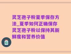 灵芝孢子粉夏季保存方法_夏季如何正确保存灵芝孢子粉以保持其新鲜度和营养价值