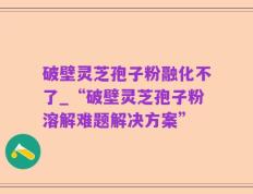 破壁灵芝孢子粉融化不了_“破壁灵芝孢子粉溶解难题解决方案”