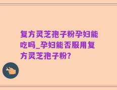 复方灵芝孢子粉孕妇能吃吗_孕妇能否服用复方灵芝孢子粉？