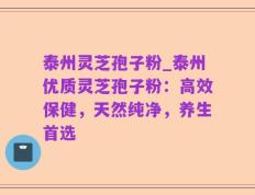 泰州灵芝孢子粉_泰州优质灵芝孢子粉：高效保健，天然纯净，养生首选