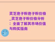 灵芝孢子粉孢子粉价格_灵芝孢子粉价格分析：全面了解其市场价值与购买指南