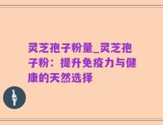 灵芝孢子粉量_灵芝孢子粉：提升免疫力与健康的天然选择