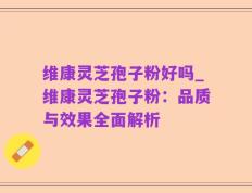 维康灵芝孢子粉好吗_维康灵芝孢子粉：品质与效果全面解析