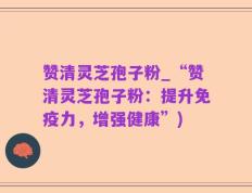 赞清灵芝孢子粉_“赞清灵芝孢子粉：提升免疫力，增强健康”)
