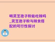 喝灵芝孢子粉能吃辣吗_灵芝孢子粉与辣食搭配的可行性探讨