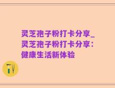 灵芝孢子粉打卡分享_灵芝孢子粉打卡分享：健康生活新体验