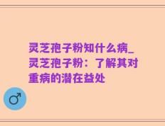 灵芝孢子粉知什么病_灵芝孢子粉：了解其对重病的潜在益处
