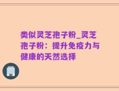 类似灵芝孢子粉_灵芝孢子粉：提升免疫力与健康的天然选择