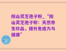 阳山灵芝孢子粉_“阳山灵芝孢子粉：天然养生珍品，提升免疫力与健康”