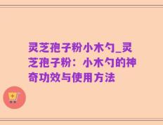 灵芝孢子粉小木勺_灵芝孢子粉：小木勺的神奇功效与使用方法