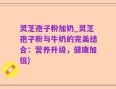 灵芝孢子粉加奶_灵芝孢子粉与牛奶的完美结合：营养升级，健康加倍)
