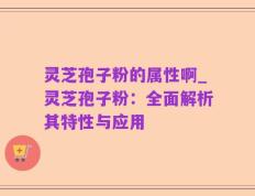 灵芝孢子粉的属性啊_灵芝孢子粉：全面解析其特性与应用