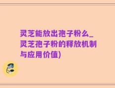 灵芝能放出孢子粉么_灵芝孢子粉的释放机制与应用价值)