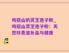 鸡冠山的灵芝孢子粉_鸡冠山灵芝孢子粉：天然珍贵滋补品与健康