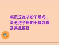 喝灵芝孢子粉干燥吗_灵芝孢子粉的干燥处理及其重要性