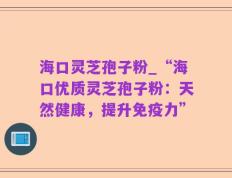 海口灵芝孢子粉_“海口优质灵芝孢子粉：天然健康，提升免疫力”