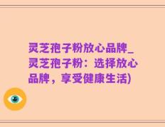 灵芝孢子粉放心品牌_灵芝孢子粉：选择放心品牌，享受健康生活)