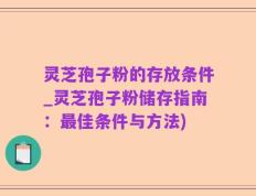 灵芝孢子粉的存放条件_灵芝孢子粉储存指南：最佳条件与方法)