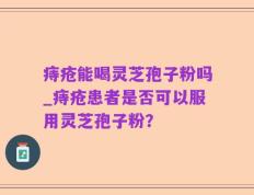 痔疮能喝灵芝孢子粉吗_痔疮患者是否可以服用灵芝孢子粉？