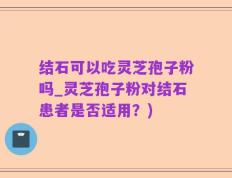 结石可以吃灵芝孢子粉吗_灵芝孢子粉对结石患者是否适用？)