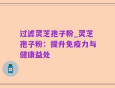 过滤灵芝孢子粉_灵芝孢子粉：提升免疫力与健康益处