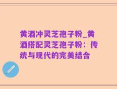黄酒冲灵芝孢子粉_黄酒搭配灵芝孢子粉：传统与现代的完美结合