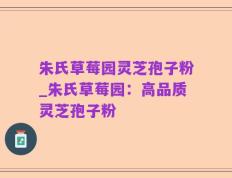 朱氏草莓园灵芝孢子粉_朱氏草莓园：高品质灵芝孢子粉