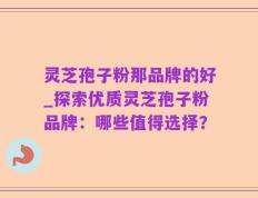 灵芝孢子粉那品牌的好_探索优质灵芝孢子粉品牌：哪些值得选择？