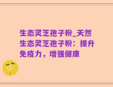 生态灵芝孢子粉_天然生态灵芝孢子粉：提升免疫力，增强健康