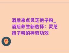 酒后来点灵芝孢子粉_酒后养生新选择：灵芝孢子粉的神奇功效