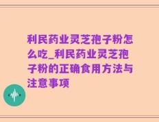利民药业灵芝孢子粉怎么吃_利民药业灵芝孢子粉的正确食用方法与注意事项