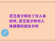 灵芝孢子粉吃了对人体好吗_灵芝孢子粉对人体健康的益处分析