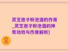 灵芝孢子粉泡酒的作用_灵芝孢子粉泡酒的神奇功效与作用解析)