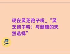 现在灵芝孢子粉_“灵芝孢子粉：与健康的天然选择”