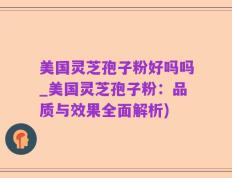 美国灵芝孢子粉好吗吗_美国灵芝孢子粉：品质与效果全面解析)