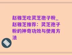 赵雅芝吃灵芝孢子粉_赵雅芝推荐：灵芝孢子粉的神奇功效与使用方法
