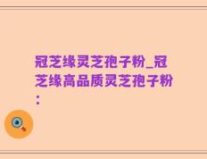 冠芝缘灵芝孢子粉_冠芝缘高品质灵芝孢子粉：