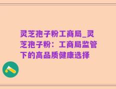 灵芝孢子粉工商局_灵芝孢子粉：工商局监管下的高品质健康选择