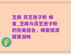 芝麻 灵芝孢子粉 蜂蜜_芝麻与灵芝孢子粉的完美结合，蜂蜜增添甜蜜滋味