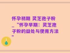 怀孕初期 灵芝孢子粉_“怀孕早期：灵芝孢子粉的益处与使用方法”
