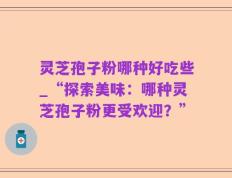 灵芝孢子粉哪种好吃些_“探索美味：哪种灵芝孢子粉更受欢迎？”