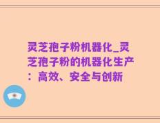 灵芝孢子粉机器化_灵芝孢子粉的机器化生产：高效、安全与创新