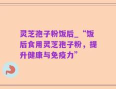 灵芝孢子粉饭后_“饭后食用灵芝孢子粉，提升健康与免疫力”