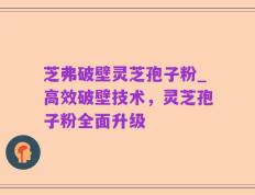 芝弗破壁灵芝孢子粉_高效破壁技术，灵芝孢子粉全面升级