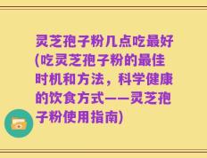 灵芝孢子粉几点吃最好(吃灵芝孢子粉的最佳时机和方法，科学健康的饮食方式——灵芝孢子粉使用指南)