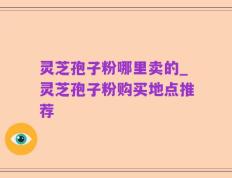 灵芝孢子粉哪里卖的_灵芝孢子粉购买地点推荐