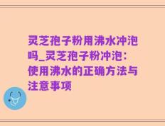 灵芝孢子粉用沸水冲泡吗_灵芝孢子粉冲泡：使用沸水的正确方法与注意事项